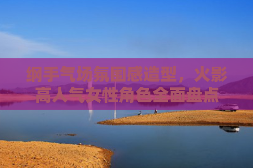 纲手气场氛围感造型，火影高人气女性角色全面盘点
