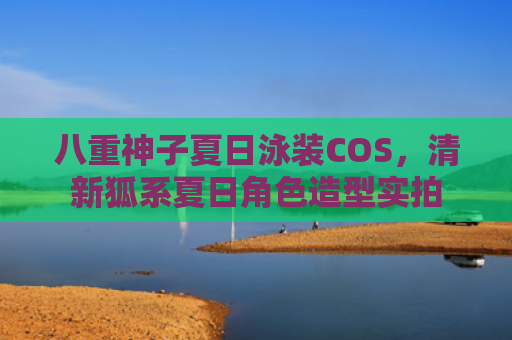 八重神子夏日泳装COS，清新狐系夏日角色造型实拍