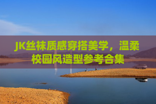 JK丝袜质感穿搭美学，温柔校园风造型参考合集