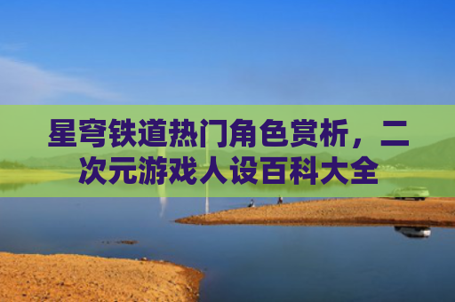 星穹铁道热门角色赏析，二次元游戏人设百科大全