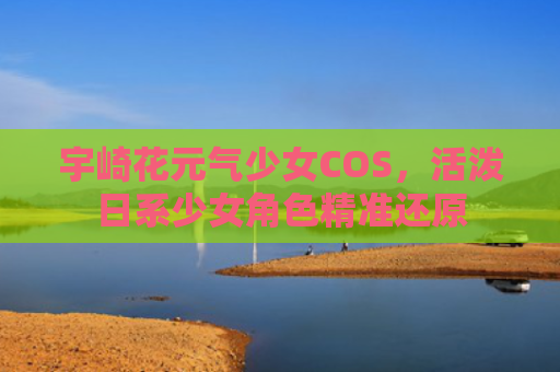宇崎花元气少女COS，活泼日系少女角色精准还原