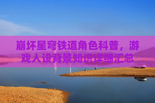 崩坏星穹铁道角色科普，游戏人设背景知识详细汇总