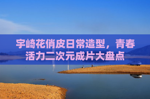 宇崎花俏皮日常造型，青春活力二次元成片大盘点