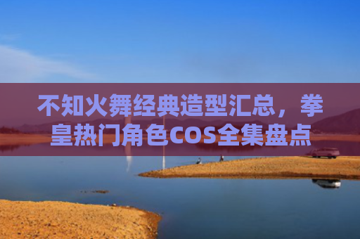 不知火舞经典造型汇总，拳皇热门角色COS全集盘点