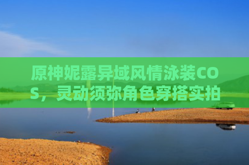 原神妮露异域风情泳装COS，灵动须弥角色穿搭实拍