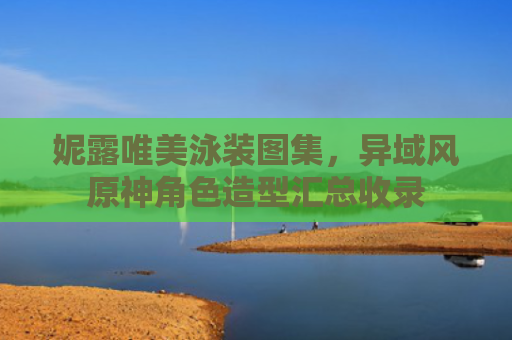 妮露唯美泳装图集，异域风原神角色造型汇总收录