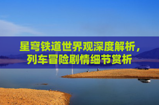 星穹铁道世界观深度解析，列车冒险剧情细节赏析