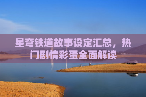 星穹铁道故事设定汇总，热门剧情彩蛋全面解读