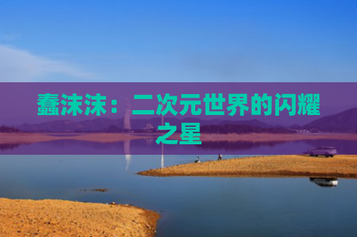 蠢沫沫：二次元世界的闪耀之星