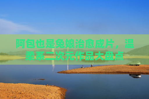 阿包也是兔娘治愈成片,温柔系二次元作品大盘点