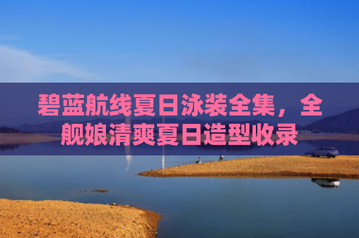 碧蓝航线夏日泳装全集，全舰娘清爽夏日造型收录
