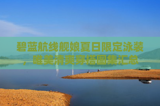 碧蓝航线舰娘夏日限定泳装，唯美清爽穿搭图集汇总