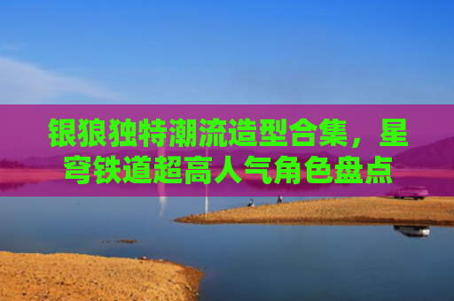 银狼独特潮流造型合集，星穹铁道超高人气角色盘点