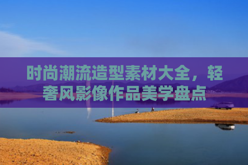 时尚潮流造型素材大全,轻奢风影像作品美学盘点