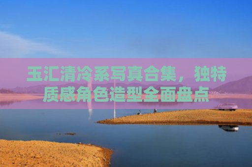 玉汇清冷系写真合集，独特质感角色造型全面盘点