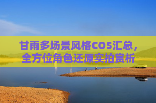 甘雨多场景风格COS汇总,全方位角色还原实拍赏析