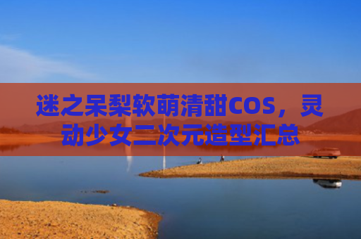 迷之呆梨软萌清甜COS，灵动少女二次元造型汇总