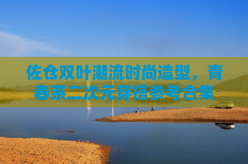 佐仓双叶潮流时尚造型，青春系二次元穿搭参考合集