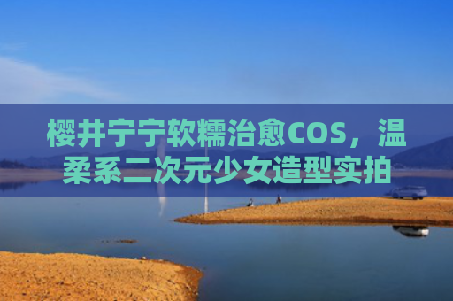 樱井宁宁软糯治愈COS，温柔系二次元少女造型实拍