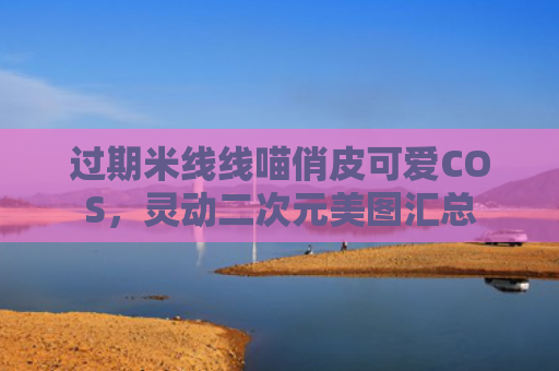 过期米线线喵俏皮可爱COS,灵动二次元美图汇总