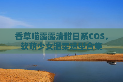 香草喵露露清甜日系COS,软萌少女温柔造型合集