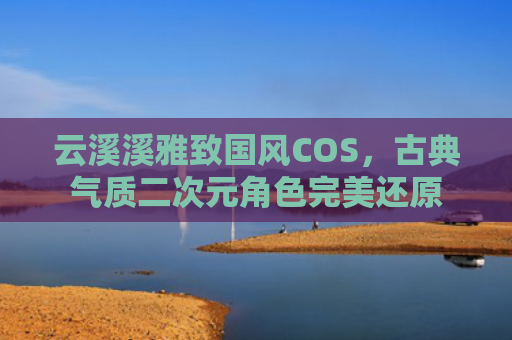 云溪溪雅致国风COS,古典气质二次元角色完美还原