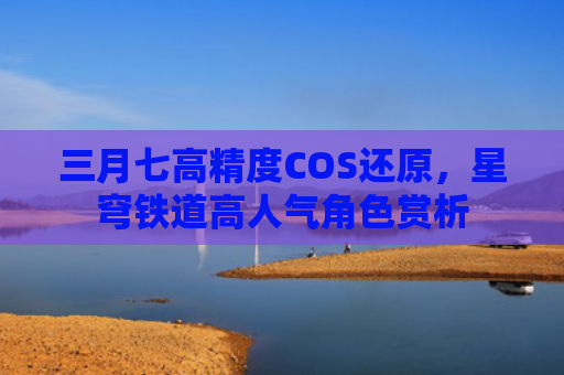 三月七高精度COS还原，星穹铁道高人气角色赏析