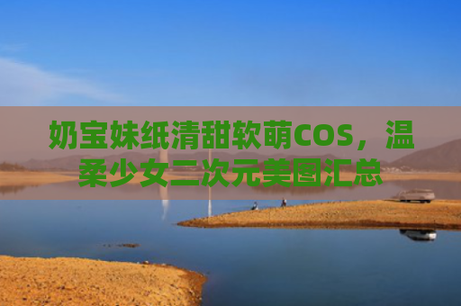 奶宝妹纸清甜软萌COS,温柔少女二次元美图汇总