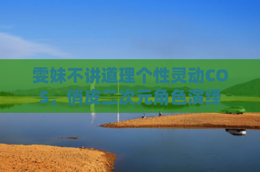 雯妹不讲道理个性灵动COS,俏皮二次元角色演绎