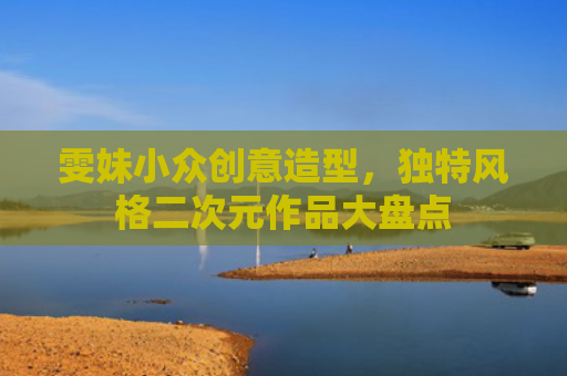 雯妹小众创意造型,独特风格二次元作品大盘点