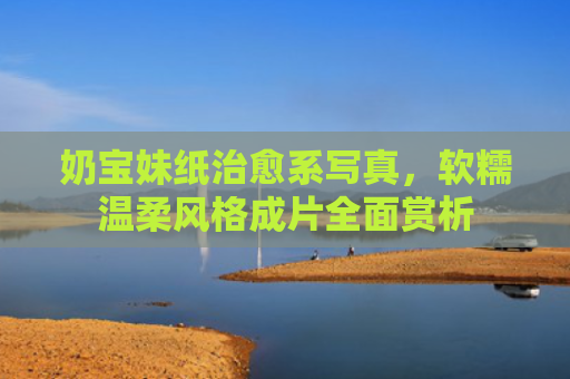 奶宝妹纸治愈系写真，软糯温柔风格成片全面赏析