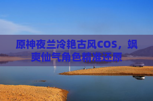 原神夜兰冷艳古风COS，飒爽仙气角色精准还原