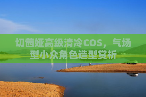 切茜娅高级清冷COS，气场型小众角色造型赏析