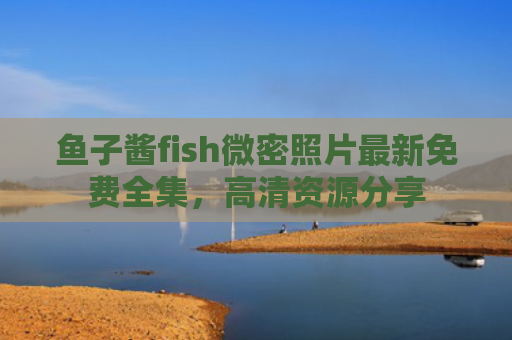 鱼子酱fish微密照片最新免费全集，高清资源分享