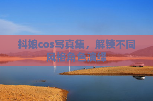 抖娘cos写真集，解锁不同风格角色演绎
