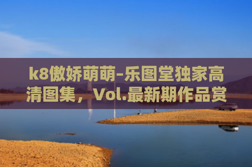 k8傲娇萌萌–乐图堂独家高清图集，Vol.最新期作品赏析