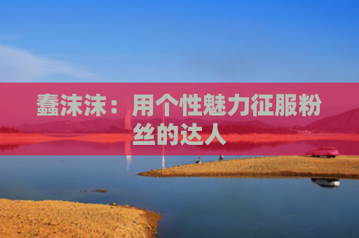 蠢沫沫：用个性魅力征服粉丝的达人