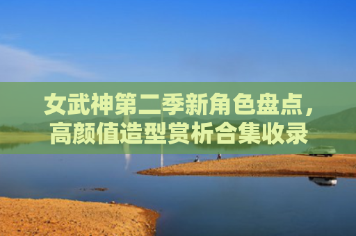 女武神第二季新角色盘点，高颜值造型赏析合集收录
