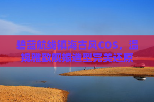 碧蓝航线镇海古风COS，温婉雅致舰娘造型完美还原