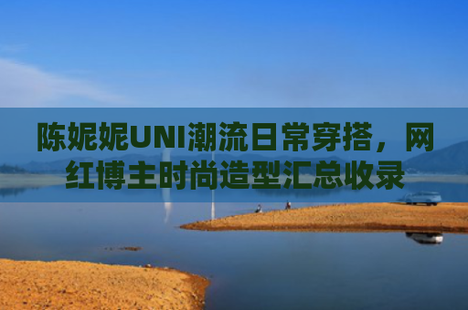 陈妮妮UNI潮流日常穿搭，网红博主时尚造型汇总收录