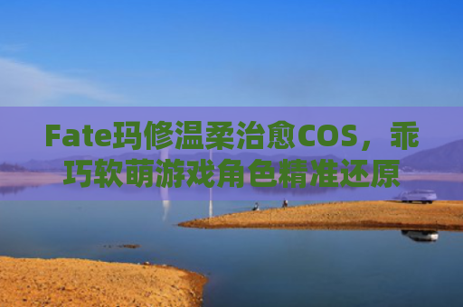 Fate玛修温柔治愈COS，乖巧软萌游戏角色精准还原