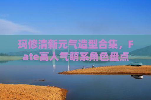 玛修清新元气造型合集，Fate高人气萌系角色盘点