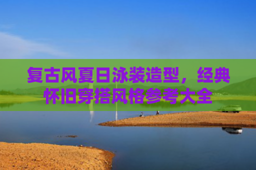 复古风夏日泳装造型，经典怀旧穿搭风格参考大全