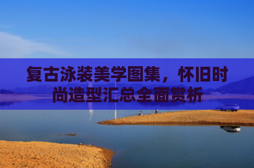 复古泳装美学图集，怀旧时尚造型汇总全面赏析