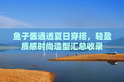 鱼子酱通透夏日穿搭，轻盈质感时尚造型汇总收录