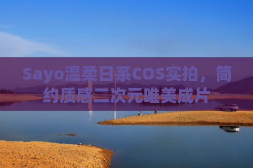 Sayo温柔日系COS实拍，简约质感二次元唯美成片