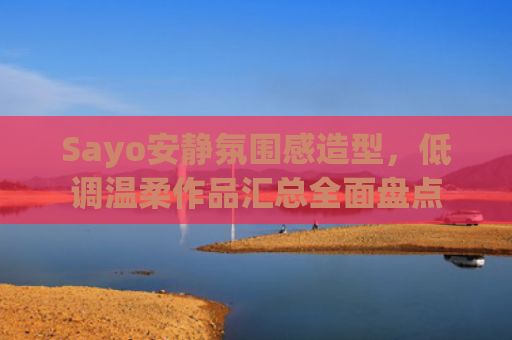 Sayo安静氛围感造型，低调温柔作品汇总全面盘点