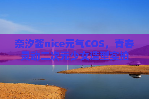 奈汐酱nice元气COS，青春灵动二次元少女造型实拍