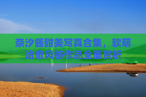 奈汐酱甜美写真合集，软萌治愈风格作品全面赏析