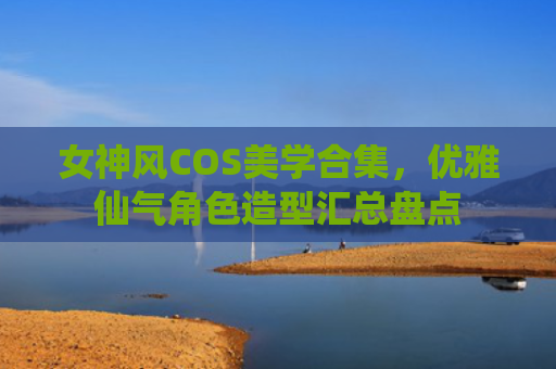 女神风COS美学合集，优雅仙气角色造型汇总盘点